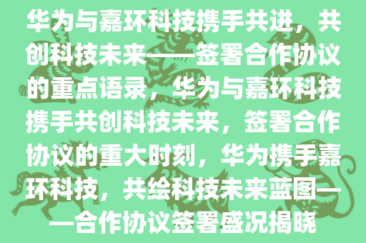 华为与嘉环科技携手共进，共创科技未来——签署合作协议的重点语录，华为与嘉环科技携手共创科技未来，签署合作协议的重大时刻，华为携手嘉环科技，共绘科技未来蓝图——合作协议签署盛况揭晓