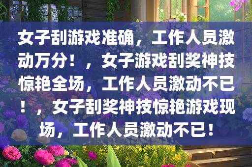 女子刮游戏准确，工作人员激动万分！，女子游戏刮奖神技惊艳全场，工作人员激动不已！，女子刮奖神技惊艳游戏现场，工作人员激动不已！