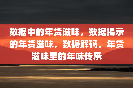 数据中的年货滋味，数据揭示的年货滋味，数据解码，年货滋味里的年味传承