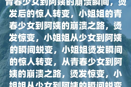 小姐姐烫发后的惊人转变，从青春少女到阿姨的崩溃瞬间，烫发后的惊人转变，小姐姐的青春少女到阿姨的崩溃之路，烫发惊变，小姐姐从少女到阿姨的瞬间蜕变，小姐姐烫发瞬间的惊人转变，从青春少女到阿姨的崩溃之路，烫发惊变，小姐姐从少女到阿姨的瞬间蜕变记