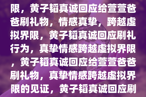 黄子韬回应给萱萱爸爸刷礼物，真挚的情感，超越虚拟的界限，黄子韬真诚回应给萱萱爸爸刷礼物，情感真挚，跨越虚拟界限，黄子韬真诚回应刷礼行为，真挚情感跨越虚拟界限，黄子韬真诚回应给萱萱爸爸刷礼物，真挚情感跨越虚拟界限的见证，黄子韬真诚回应刷礼行为，真挚情感跨越虚拟界限的见证