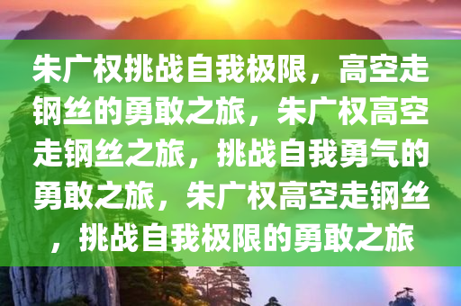 朱广权挑战自我极限，高空走钢丝的勇敢之旅，朱广权高空走钢丝之旅，挑战自我勇气的勇敢之旅，朱广权高空走钢丝，挑战自我极限的勇敢之旅