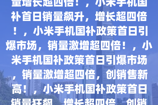 小米手机国补首日销量飙升，销量增长超四倍！，小米手机国补首日销量飙升，增长超四倍！，小米手机国补政策首日引爆市场，销量激增超四倍！，小米手机国补政策首日引爆市场，销量激增超四倍，创销售新高！，小米手机国补政策首日销量狂飙，增长超四倍，创销售新纪录！