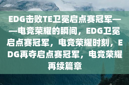 EDG击败TE卫冕启点赛冠军——电竞荣耀的瞬间，EDG卫冕启点赛冠军，电竞荣耀时刻，EDG再夺启点赛冠军，电竞荣耀再续篇章