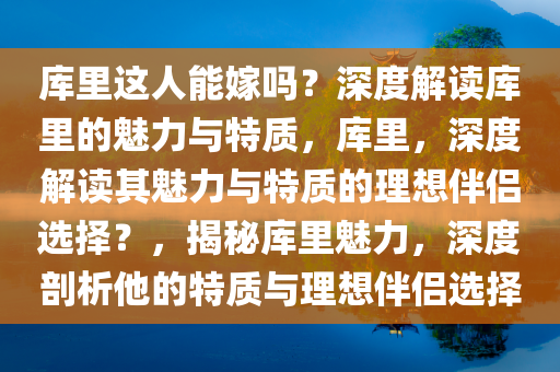 库里这人能嫁吗？深度解读库里的魅力与特质，库里，深度解读其魅力与特质的理想伴侣选择？，揭秘库里魅力，深度剖析他的特质与理想伴侣选择