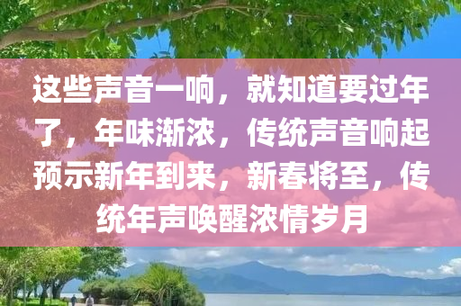 这些声音一响，就知道要过年了，年味渐浓，传统声音响起预示新年到来，新春将至，传统年声唤醒浓情岁月