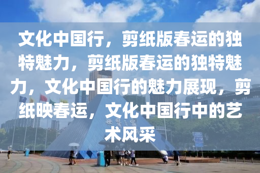 文化中国行，剪纸版春运的独特魅力，剪纸版春运的独特魅力，文化中国行的魅力展现，剪纸映春运，文化中国行中的艺术风采