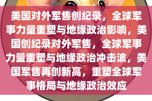 美国对外军售创纪录，全球军事力量重塑与地缘政治影响，美国创纪录对外军售，全球军事力量重塑与地缘政治冲击波，美国军售再创新高，重塑全球军事格局与地缘政治效应