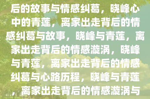 晓峰心中的青莲，离家出走背后的故事与情感纠葛，晓峰心中的青莲，离家出走背后的情感纠葛与故事，晓峰与青莲，离家出走背后的情感漩涡，晓峰与青莲，离家出走背后的情感纠葛与心路历程，晓峰与青莲，离家出走背后的情感漩涡与心路历程