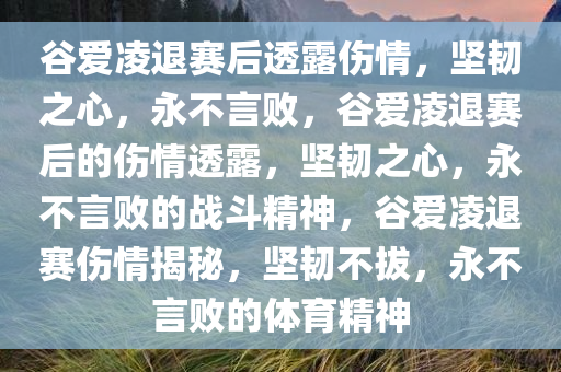 谷爱凌退赛后透露伤情，坚韧之心，永不言败，谷爱凌退赛后的伤情透露，坚韧之心，永不言败的战斗精神，谷爱凌退赛伤情揭秘，坚韧不拔，永不言败的体育精神