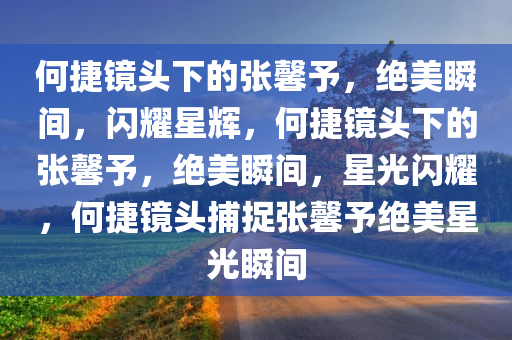 何捷镜头下的张馨予，绝美瞬间，闪耀星辉，何捷镜头下的张馨予，绝美瞬间，星光闪耀，何捷镜头捕捉张馨予绝美星光瞬间