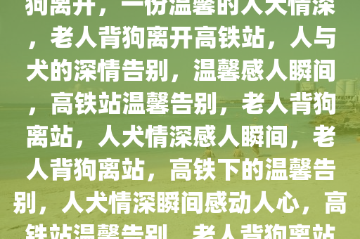 得知小狗不能坐高铁，老人背狗离开，一份温馨的人犬情深，老人背狗离开高铁站，人与犬的深情告别，温馨感人瞬间，高铁站温馨告别，老人背狗离站，人犬情深感人瞬间，老人背狗离站，高铁下的温馨告别，人犬情深瞬间感动人心，高铁站温馨告别，老人背狗离站，人犬情深感人瞬间