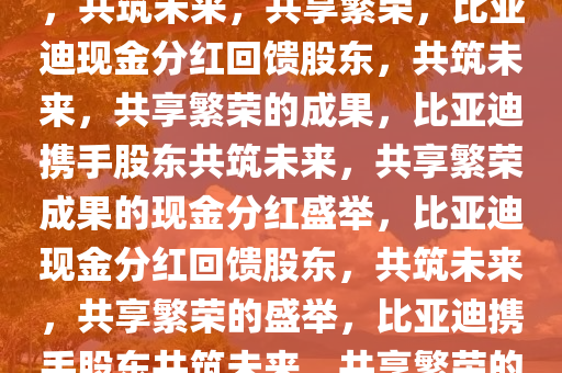 比亚迪通过现金分红回馈股东，共筑未来，共享繁荣，比亚迪现金分红回馈股东，共筑未来，共享繁荣的成果，比亚迪携手股东共筑未来，共享繁荣成果的现金分红盛举，比亚迪现金分红回馈股东，共筑未来，共享繁荣的盛举，比亚迪携手股东共筑未来，共享繁荣的现金分红盛宴