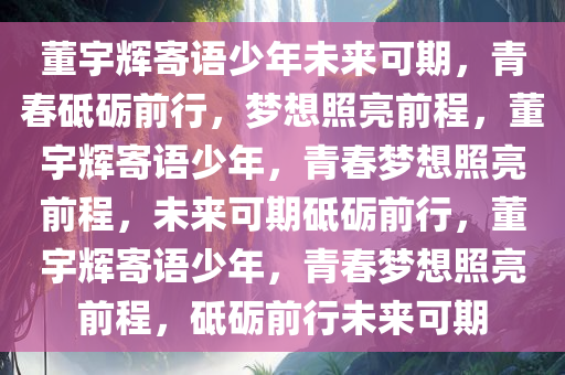 董宇辉寄语少年未来可期，青春砥砺前行，梦想照亮前程，董宇辉寄语少年，青春梦想照亮前程，未来可期砥砺前行，董宇辉寄语少年，青春梦想照亮前程，砥砺前行未来可期