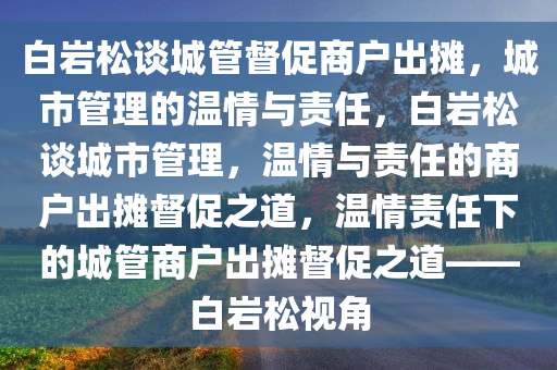 白岩松谈城管督促商户出摊，城市管理的温情与责任，白岩松谈城市管理，温情与责任的商户出摊督促之道，温情责任下的城管商户出摊督促之道——白岩松视角