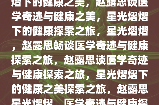 赵露思笑谈医学奇迹，星光熠熠下的健康之美，赵露思谈医学奇迹与健康之美，星光熠熠下的健康探索之旅，星光熠熠，赵露思畅谈医学奇迹与健康探索之旅，赵露思谈医学奇迹与健康探索之旅，星光熠熠下的健康之美探索之旅，赵露思星光熠熠，医学奇迹与健康探索之旅