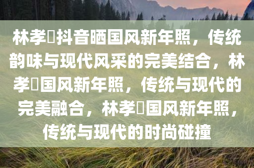 林孝埈抖音晒国风新年照，传统韵味与现代风采的完美结合，林孝埈国风新年照，传统与现代的完美融合，林孝埈国风新年照，传统与现代的时尚碰撞