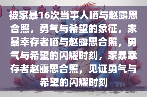 被家暴16次当事人晒与赵露思合照，勇气与希望的象征，家暴幸存者晒与赵露思合照，勇气与希望的闪耀时刻，家暴幸存者赵露思合照，见证勇气与希望的闪耀时刻