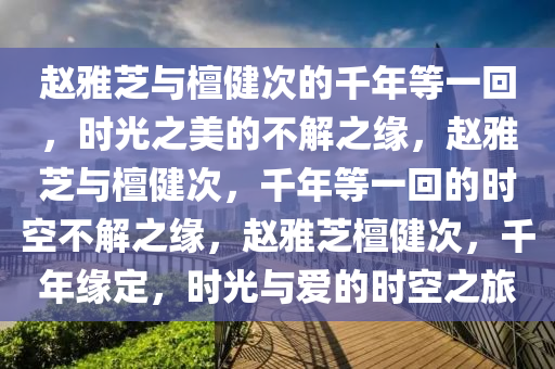 赵雅芝与檀健次的千年等一回，时光之美的不解之缘，赵雅芝与檀健次，千年等一回的时空不解之缘，赵雅芝檀健次，千年缘定，时光与爱的时空之旅