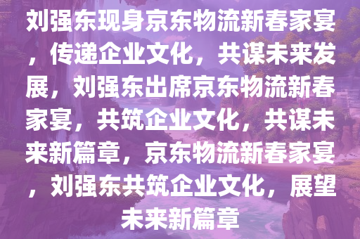 刘强东现身京东物流新春家宴，传递企业文化，共谋未来发展，刘强东出席京东物流新春家宴，共筑企业文化，共谋未来新篇章，京东物流新春家宴，刘强东共筑企业文化，展望未来新篇章