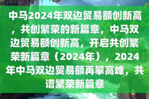 中马2024年双边贸易额创新高，共创繁荣的新篇章，中马双边贸易额创新高，开启共创繁荣新篇章（2024年），2024年中马双边贸易额再攀高峰，共谱繁荣新篇章