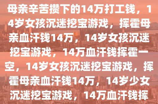 14岁女孩挖宝游戏成瘾，挥霍母亲辛苦攒下的14万打工钱，14岁女孩沉迷挖宝游戏，挥霍母亲血汗钱14万，14岁女孩沉迷挖宝游戏，14万血汗钱挥霍一空，14岁女孩沉迷挖宝游戏，挥霍母亲血汗钱14万，14岁少女沉迷挖宝游戏，14万血汗钱挥霍无度