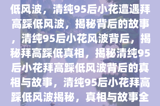 长相清纯95后小花遭遇拜高踩低风波，清纯95后小花遭遇拜高踩低风波，揭秘背后的故事，清纯95后小花风波背后，揭秘拜高踩低真相，揭秘清纯95后小花拜高踩低风波背后的真相与故事，清纯95后小花拜高踩低风波揭秘，真相与故事全解析