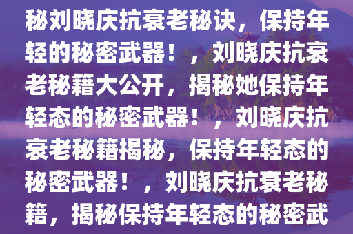 揭秘刘晓庆老得慢的秘诀，揭秘刘晓庆抗衰老秘诀，保持年轻的秘密武器！，刘晓庆抗衰老秘籍大公开，揭秘她保持年轻态的秘密武器！，刘晓庆抗衰老秘籍揭秘，保持年轻态的秘密武器！，刘晓庆抗衰老秘籍，揭秘保持年轻态的秘密武器