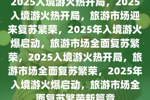 2025入境游火热开局，2025入境游火热开局，旅游市场迎来复苏繁荣，2025年入境游火爆启动，旅游市场全面复苏繁荣，2025入境游火热开局，旅游市场全面复苏繁荣，2025年入境游火爆启动，旅游市场全面复苏繁荣新篇章