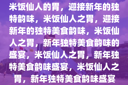 米饭仙人的胃，迎接新年的独特韵味，米饭仙人之胃，迎接新年的独特美食韵味，米饭仙人之胃，新年独特美食韵味的盛宴，米饭仙人之胃，新年独特美食韵味盛宴，米饭仙人之胃，新年独特美食韵味盛宴