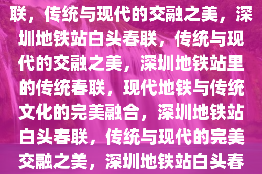 深圳多个地铁站贴上了白头春联，传统与现代的交融之美，深圳地铁站白头春联，传统与现代的交融之美，深圳地铁站里的传统春联，现代地铁与传统文化的完美融合，深圳地铁站白头春联，传统与现代的完美交融之美，深圳地铁站白头春联，传统与现代的完美交融