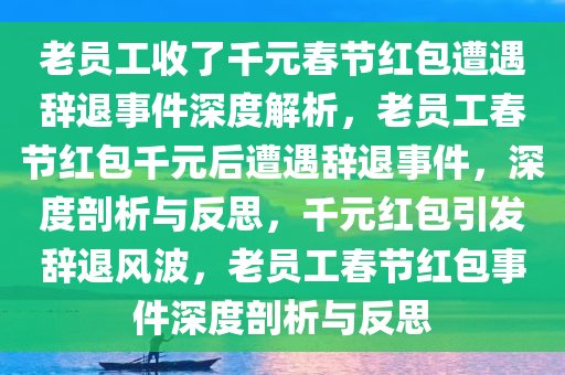 老员工收了千元春节红包遭遇辞退事件深度解析，老员工春节红包千元后遭遇辞退事件，深度剖析与反思，千元红包引发辞退风波，老员工春节红包事件深度剖析与反思