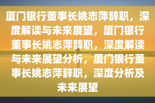 厦门银行董事长姚志萍辞职，深度解读与未来展望，厦门银行董事长姚志萍辞职，深度解读与未来展望分析，厦门银行董事长姚志萍辞职，深度分析及未来展望