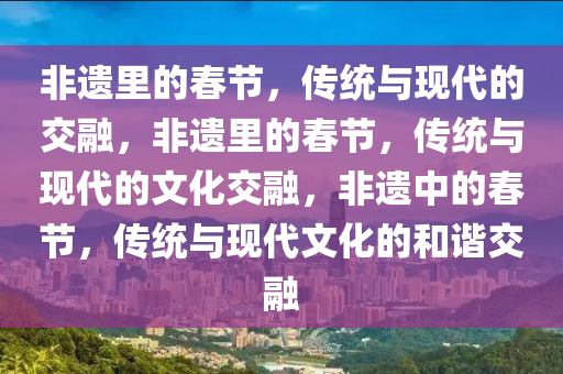 非遗里的春节，传统与现代的交融，非遗里的春节，传统与现代的文化交融，非遗中的春节，传统与现代文化的和谐交融