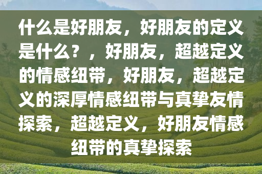 什么是好朋友，好朋友的定义是什么？，好朋友，超越定义的情感纽带，好朋友，超越定义的深厚情感纽带与真挚友情探索，超越定义，好朋友情感纽带的真挚探索