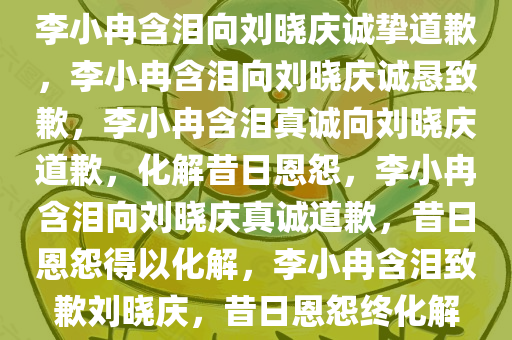 李小冉含泪向刘晓庆诚挚道歉，李小冉含泪向刘晓庆诚恳致歉，李小冉含泪真诚向刘晓庆道歉，化解昔日恩怨，李小冉含泪向刘晓庆真诚道歉，昔日恩怨得以化解，李小冉含泪致歉刘晓庆，昔日恩怨终化解