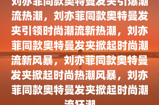 刘亦菲同款奥特曼发夹引爆潮流热潮，刘亦菲同款奥特曼发夹引领时尚潮流新热潮，刘亦菲同款奥特曼发夹掀起时尚潮流新风暴，刘亦菲同款奥特曼发夹掀起时尚热潮风暴，刘亦菲同款奥特曼发夹掀起时尚潮流狂潮