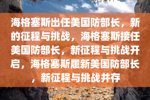 海格塞斯出任美国防部长，新的征程与挑战，海格塞斯接任美国防部长，新征程与挑战开启，海格塞斯履新美国防部长，新征程与挑战并存