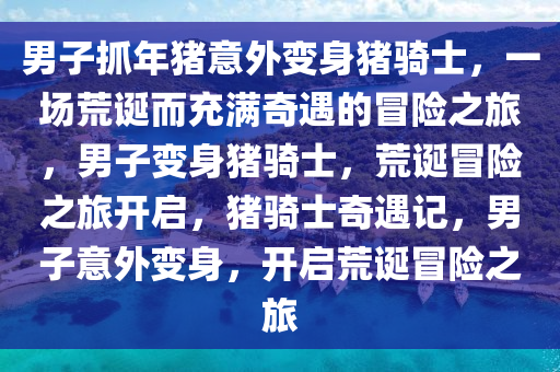 男子抓年猪意外变身猪骑士，一场荒诞而充满奇遇的冒险之旅，男子变身猪骑士，荒诞冒险之旅开启，猪骑士奇遇记，男子意外变身，开启荒诞冒险之旅