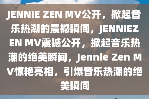 JENNIE ZEN MV公开，掀起音乐热潮的震撼瞬间，JENNIEZEN MV震撼公开，掀起音乐热潮的绝美瞬间，Jennie Zen MV惊艳亮相，引爆音乐热潮的绝美瞬间