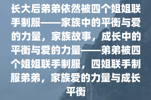 长大后弟弟依然被四个姐姐联手制服——家族中的平衡与爱的力量，家族故事，成长中的平衡与爱的力量——弟弟被四个姐姐联手制服，四姐联手制服弟弟，家族爱的力量与成长平衡