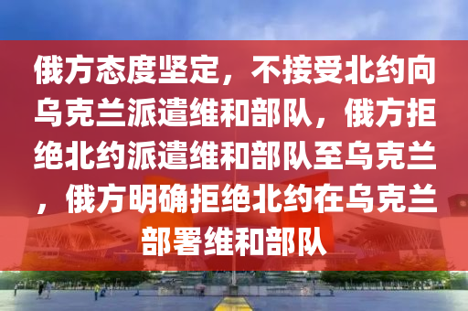 俄方态度坚定，不接受北约向乌克兰派遣维和部队，俄方拒绝北约派遣维和部队至乌克兰，俄方明确拒绝北约在乌克兰部署维和部队