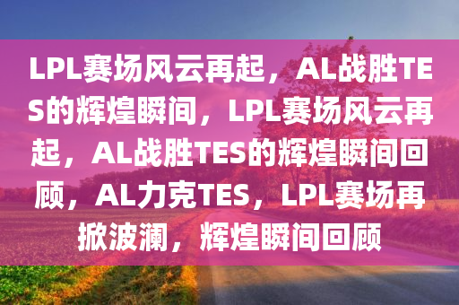 LPL赛场风云再起，AL战胜TES的辉煌瞬间，LPL赛场风云再起，AL战胜TES的辉煌瞬间回顾，AL力克TES，LPL赛场再掀波澜，辉煌瞬间回顾