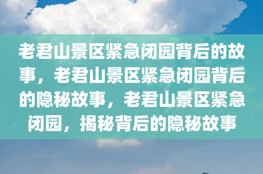 老君山景区紧急闭园背后的故事，老君山景区紧急闭园背后的隐秘故事，老君山景区紧急闭园，揭秘背后的隐秘故事