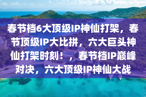 春节档6大顶级IP神仙打架，春节顶级IP大比拼，六大巨头神仙打架时刻！，春节档IP巅峰对决，六大顶级IP神仙大战