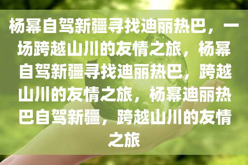 杨幂自驾新疆寻找迪丽热巴，一场跨越山川的友情之旅，杨幂自驾新疆寻找迪丽热巴，跨越山川的友情之旅，杨幂迪丽热巴自驾新疆，跨越山川的友情之旅