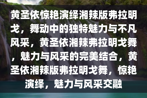 黄圣依惊艳演绎湘辣版弗拉明戈，舞动中的独特魅力与不凡风采，黄圣依湘辣弗拉明戈舞，魅力与风采的完美结合，黄圣依湘辣版弗拉明戈舞，惊艳演绎，魅力与风采交融