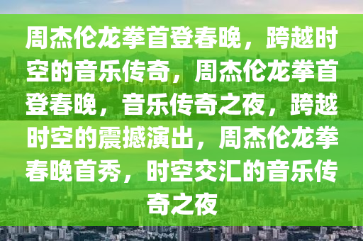 周杰伦龙拳首登春晚，跨越时空的音乐传奇，周杰伦龙拳首登春晚，音乐传奇之夜，跨越时空的震撼演出，周杰伦龙拳春晚首秀，时空交汇的音乐传奇之夜