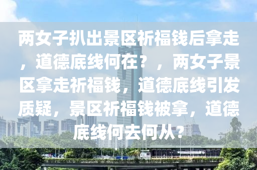 两女子扒出景区祈福钱后拿走，道德底线何在？，两女子景区拿走祈福钱，道德底线引发质疑，景区祈福钱被拿，道德底线何去何从？