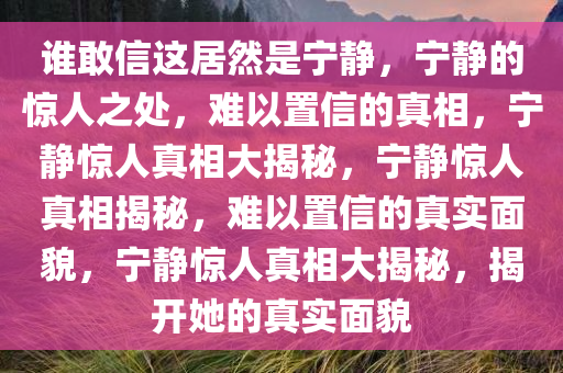 谁敢信这居然是宁静，宁静的惊人之处，难以置信的真相，宁静惊人真相大揭秘，宁静惊人真相揭秘，难以置信的真实面貌，宁静惊人真相大揭秘，揭开她的真实面貌